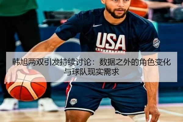 韩旭两双引发持续讨论：数据之外的角色变化与球队现实需求